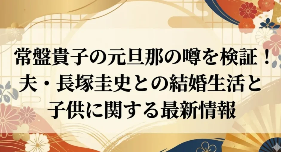 常盤貴子の元旦那の噂を検証！夫・長塚圭史との結婚生活と子供に関する最新情報