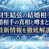 羽生結弦の結婚相手再婚相手の真相と噂まとめ！最新情報を徹底解説